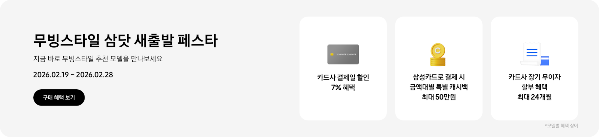 무빙스타일 삼닷 새출발 페스타, 지금 바로 무빙스타일 추천 모델을 만나보세요, 2026.02.19 ~ 2026.02.28,  구매 혜택 보기.  회색 카드 아이콘, 카드사 결제일 할인 7% 혜택,  노란색 동전이 쌓여있는 아이콘, 삼성카드로 결제 시 금액대별 특별 캐시백 최대 50만원,  흰색 영수증과 파란색 카드가 겹쳐있는 아이콘, 카드사 장기 무이자 할부 혜택 최대 24개월. *모델별 혜택 상이