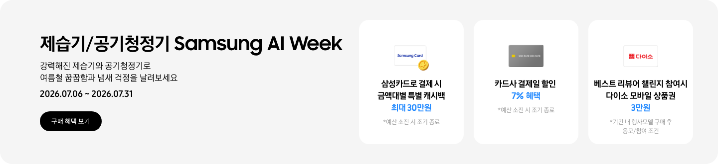 - 제습기/공기청정기 Samsung AI Week 강력해진 제습기와 공기청정기로 여름철 꿉꿉함과 냄새 걱정을 날려보세요 2026.07.06 ~2026.07.31 구매 혜택 보기  - 삼성카드 특별 캐시백 아이콘, 삼성카드로 결제 시 금액대별 특별 캐시백 최대 30만원  - 회색 카드 아이콘, 카드사 결제일 할인 7% 혜택  - 다이소 모바일 상품권 아이콘, 베스트 리뷰어 챌린지 참여 시 다이소 모바일 상품권 3만원
