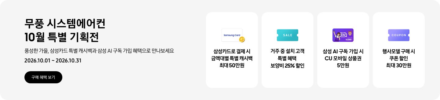 무풍 시스템에어컨 10월 특별 기획전, 풍성한 가을, 삼성카드 특별 캐시백과 삼성 AI 구독 가입 혜택으로 만나보세요, 2026.10.01 ~ 2026.10.31, 구매 혜택 보기  삼성카드로 결제 시 금액대별 특별 캐시백 최대 50만원, Samsung Card 로고가 있는 카드와 캐시백을 의미하는 아이콘  거주 중 설치 고객 특별 혜택 보양비 25% 할인, 'SALE' 이 새겨진 카드  삼성 AI 구독 가입 시 CU 모바일 상품권 5만원, CU 모바일 금액권 카드  행사모델 구매 시 쿠폰 할인 최대 30만원, 쿠폰 할인을 상징하는 'COUPON' 이 새겨진 카드
