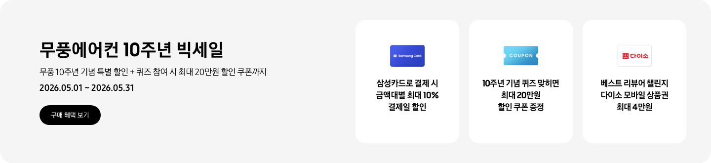 무풍에어컨 10주년 빅세일, 무풍 10주년 기념 특별 할인 + 퀴즈 참여 시 최대 20만원 할인 쿠폰까지, 2026.05.01 ~ 2026.05.31, 구매 혜택 보기  삼성카드로 결제 시 금액대별 최대 10% 결제일 할인, Samsung Card 로고가 있는 카드  10주년 기념 퀴즈 맞히면 최대 20만원 할인 쿠폰 증정, COUPON을 상징하는 아이콘  베스트 리뷰어 챌린지 다이소 모바일 상품권 최대 4만원,  다이소 로고가 있는 카드