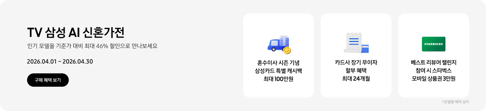 TV 삼성 AI 신혼가전, 인기 모델을 기준가 대비 최대 43% 할인으로 만나보세요 2026.04.01~2026.04.30 구매 혜택 보기.  선물을 실은 트럭과 그 앞에 있는 동전, 혼수이사 시즌 기념 삼성카드 특별 캐시백 최대 100만원  하얀색 영수증과 파란색 카드, 카드사 장기 무이자 할부 혜택 최대 24개월  초록색 스타벅스 카드, 베스트 리뷰어 챌린지 참여 시 스타벅스 모바일 상품권 3만원  *모델별 혜택 상이.