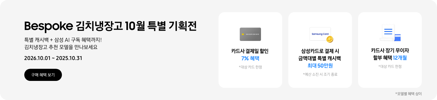 Bespoke 김치냉장고 10월 특별 기획전, 특별 캐시백 + 삼성 AI 구독 혜택까지! 김치냉장고 추천 모델을 만나보세요  2026.10.01 ~ 2026.10.31구매혜택보기  회색 카드 아이콘, 카드사 결제일 할인 7% 혜택  동전 코인 캐시백 아이콘, 삼성카드로 결제 시 금액대별 특별 캐시백 최대 50만원  흰색 영수증과 파란색 카드가 겹쳐있는 아이콘, 카드사 장기 무이자 할부 혜택 12개월 