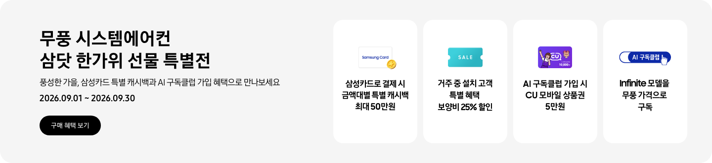 무풍 시스템에어컨 삼닷 한가위 선물 특별전, 풍성한 가을, 삼성카드 특별 캐시백과 AI 구독클럽 가입 혜택으로 만나보세요, 2026.09.01 ~ 2026.09.30, 구매 혜택 보기  삼성카드로 결제 시 금액대별 특별 캐시백 최대 50만원, Samsung Card 로고가 있는 카드와 캐시백을 의미하는 아이콘  거주 중 설치 고객 특별 혜택 보양비 25% 할인, 'SALE' 이 새겨진 카드  AI 구독클럽 가입 시 CU 모바일 상품권 5만원, CU 모바일 금액권 카드  Infinite 모델을 무풍 가격으로 구독, AI 구독클럽 로고