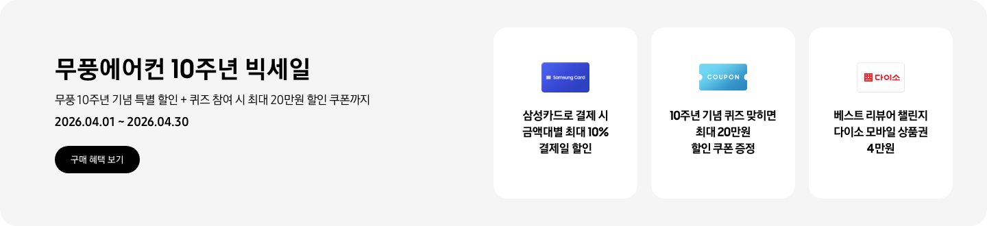 무풍에어컨 10주년 빅세일, 무풍 10주년 기념 특별 할인 + 퀴즈 참여 시 최대 20만원 할인 쿠폰까지, 2026.04.01 ~ 2026.04.30, 구매 혜택 보기  삼성카드로 결제 시 금액대별 최대 10% 결제일 할인, Samsung Card 로고가 있는 카드  10주년 기념 퀴즈 맞히면 최대 20만원 할인 쿠폰 증정, COUPON을 상징하는 아이콘  베스트 리뷰어 챌린지 다이소 모바일 상품권 4만원,  다이소 로고가 있는 카드