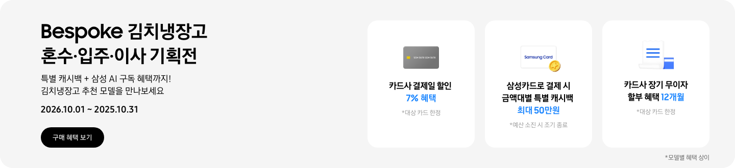Bespoke 김치냉장고 혼수&middot;입주&middot;이사 기획전, 특별 캐시백 + 삼성 AI 구독 혜택까지! 김치냉장고 추천 모델을 만나보세요  2026.10.01 ~ 2026.10.31구매혜택보기  회색 카드 아이콘, 카드사 결제일 할인 7% 혜택  동전 코인 캐시백 아이콘, 삼성카드로 결제 시 금액대별 특별 캐시백 최대 50만원  흰색 영수증과 파란색 카드가 겹쳐있는 아이콘, 카드사 장기 무이자 할부 혜택 12개월 