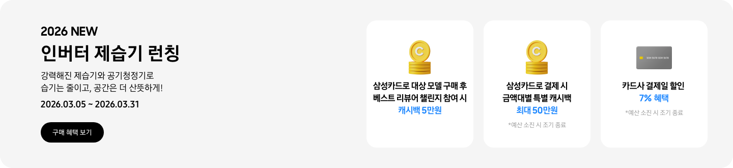 - 2026 NEW 인버터 제습기 런칭 강력해진 제습기와 공기청정기로 습기는 줄이고, 공간은 더 산뜻하게! 2026.03.05 ~2026.03.31 구매 혜택 보기  -  삼성카드로 대상 모델 구매 후 베스트 리뷰어 챌린지 참여 시 캐시백 5만원  - 노란색 캐시 아이콘, 삼성카드로 결제 시 금액대별 특별 캐시백 최대 50만원  - 회색 카드 아이콘, 카드사 결제일 할인 7% 혜택