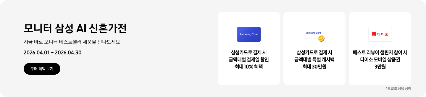 모니터 삼성 AI 신혼가전, 지금 바로 모니터 베스트셀러 제품을 만나보세요, 2026.04.01 ~ 2026.04.30, 구매 혜택 보기.  Samsung Card 글자가 적힌 파란색 카드, 삼성카드로 결제 시 금액대별 결제일 할인 최대 10% 혜택  Samsung Card 로고가 있는 흰색 카드 하단의 노란 코인이 겹쳐있는 아이콘, 삼성카드로 결제 시 금액대별 특별 캐시백 최대 30만원   흰색 카드에 다이소 로고가 있는 아이콘, 베스트 리뷰어 챌린지 참여 시 다이소 모바일 상품권 3만원  *모델별 혜택 상이