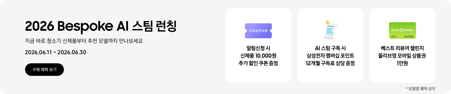 2026 Bespoke AI 스팀 런칭, 지금 바로 청소기 신제품부터 추천 모델까지 만나보세요, 2026.06.11 - 2026.06.30, 구매 혜택 보기, COUPON 아이콘, 알림신청 시 신제품 10,000원 추가 할인 쿠폰 증정  흰색 영수증 상단에 노란색 코인이 겹쳐져있는 아이콘, AI 스팀 구독 시 삼성전자 멤버십 포인트 12개월 구독료 상당 증정  올리브영 모바일 상품권 아이콘, 베스트 리뷰어 챌린지 올리브영 모바일 상품권 1만원  *모델별 혜택 상이