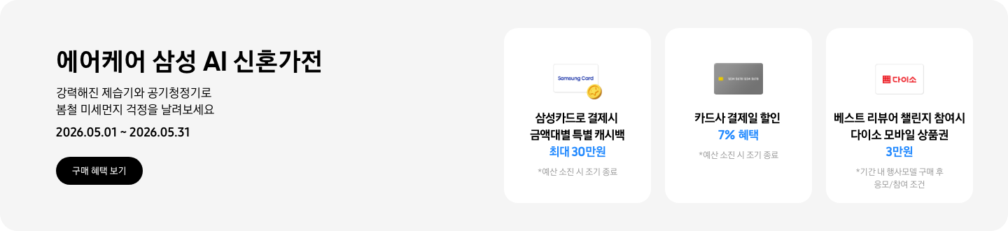 - 에어케어 삼성 AI 신혼가전 강력해진 제습기와 공기청정기로 봄철 미세먼지 걱정을 날려보세요 2026.05.01 ~2026.05.31 구매 혜택 보기  - 노란색 캐시 아이콘, 삼성카드로 결제 시 금액대별 특별 캐시백 최대 30만원  -  회색 카드 아이콘, 카드사 결제일 할인 7% 혜택  - 다이소 모바일 상품권 아이콘, 베스트 리뷰어 챌린지 참여 시 다이소 모바일 상품권 3만원