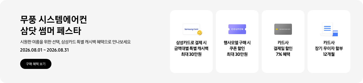 무풍 시스템에어컨 삼닷 썸머 페스타, 시원한 여름을 위한 선택, 삼성카드 특별 캐시백 혜택으로 만나보세요, 2026.08.01 ~ 2026.08.31, 구매 혜택 보기  삼성카드로 결제 시 금액대별 특별 캐시백 최대 30만원, Samsung Card 로고가 있는 카드와 캐시백을 의미하는 아이콘  행사모델 구매 시 쿠폰 할인 최대 30만원, 쿠폰 할인을 상징하는 'COUPON' 이 새겨진  카드사 결제일 할인 7% 혜택, 신용카드 결제 혜택을 상징화 하는 카드  카드사 장기 무이자 할부 12개월, 카드 명세서와 카드를 나타내는 아이콘