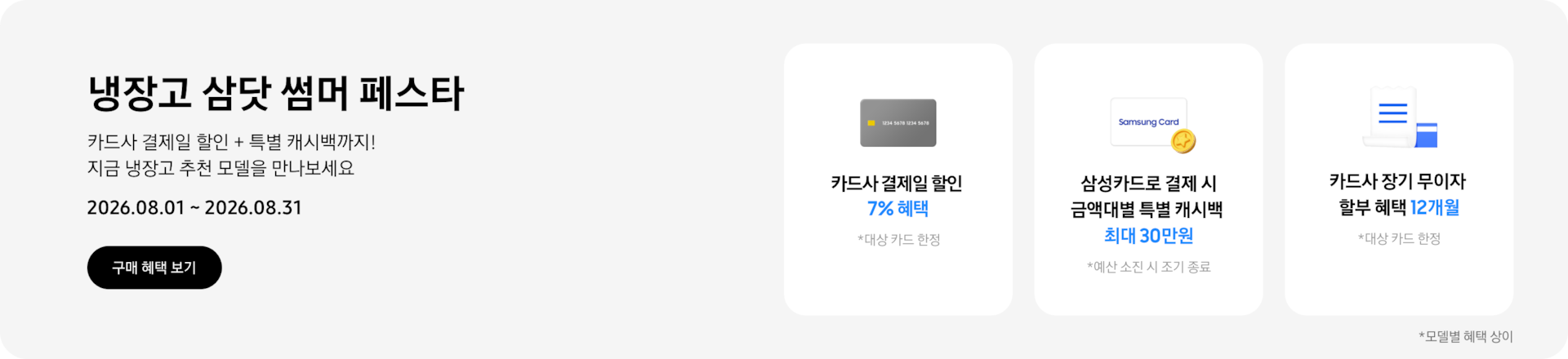 냉장고 삼닷 썸머 페스타, 카드사 결제일 할인 + 특별 캐시백까지! 지금 냉장고 추천 모델을 만나보세요  2026.08.01 ~ 2026.08.31  구매혜택보기  회색 카드 아이콘, 카드사 결제일 할인 7% 혜택  동전 코인 캐시백 아이콘, 삼성카드로 결제 시 금액대별 특별 캐시백 최대 30만원  흰색 영수증과 파란색 카드가 겹쳐있는 아이콘, 카드사 장기 무이자 할부 혜택 12개월, 