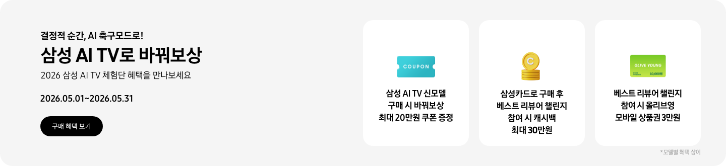 결정적 순간, AI 축구모드로!, 삼성 AI TV로 바꿔보상, 2026 삼성 AI TV 체험단 혜택을 만나보세요, 2026.05.01~2026.05.31 구매 혜택 보기.  COUPON이 적혀있는 하늘색 쿠폰 아이콘, 삼성 AI TV 신모델 구매 시 바꿔보상 최대 20만원 쿠폰 증정  쌓여있는 동전 위로 세워져 있는 C가 새겨진 노란색 동전, 삼성카드로 구매 후 베스트 리뷰어 챌린지 참여 시 캐시백 최대 30만원  OLIVE YOUNG 로고와 10,000원이 쓰여 있는 연두색 카드 아이콘, 베스트 리뷰어 챌린지 참여 시 올리브영 모바일 상품권 3만원  *모델별 혜택 상이.