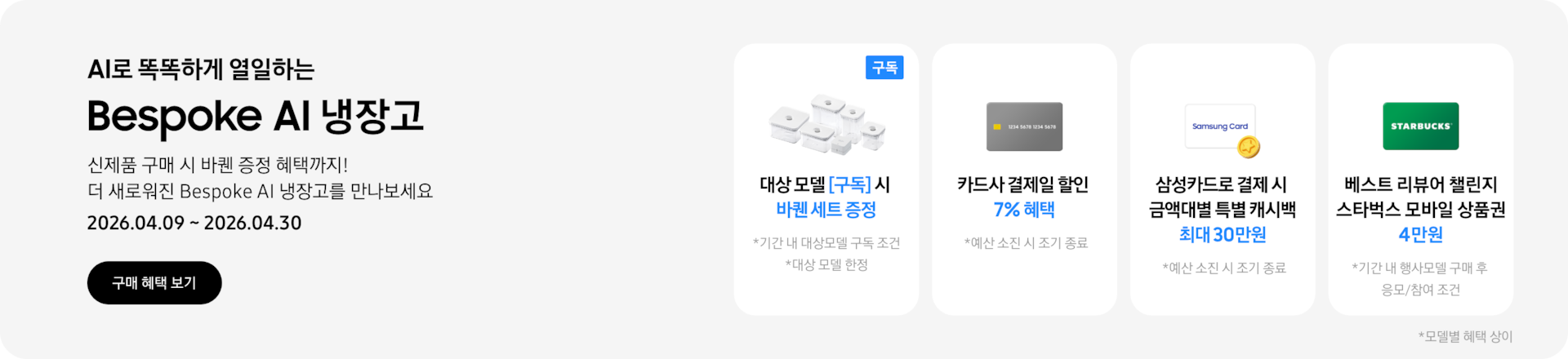 Bespoke AI 냉장고, 신제품 구매 시 바퀜 증정 혜택까지! 더 새로워진 Bespoke AI 냉장고를 만나보세요  2026.04.09~2026.04.30  구매혜택보기  바퀜 밀폐용기 이미지, 대상 모델 구독 시 바퀜 세트 증정  회색 카드 아이콘, 카드사 결제일 할인 7% 혜택  동전 코인 캐시백 아이콘, 삼성카드로 결제 시 금액대별 특별 캐시백 최대 30만원  STARBUCKS 로고가 가운데 있는 초록색 카드 아이콘, 베스트 리뷰어 챌린지 참여 시 스타벅스 모바일 상품권 4만원