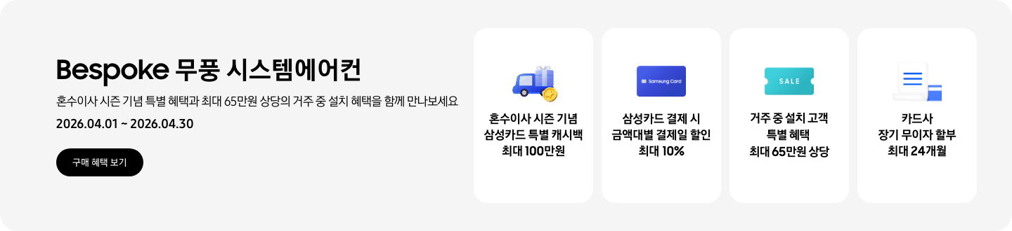 Bespoke 무풍 시스템에어컨, 혼수이사 시즌 기념 특별 혜택과 최대 65만원 상당의 거주 중 설치 혜택을 함께 만나보세요, 2026.04.01~2026.04.30, 구매 혜택 보기  혼수이사 시즌 기념 삼성카드 특별 캐시백 최대 100만원, 혼수 이사와 캐시백을 의미하는 아이콘  삼성카드 결제 시 금액대별 결제일 할인 최대 10%, Samsung Card 로고가 있는 카드  거주 중 설치 고객 특별 혜택 최대 65만원 상당, SALE 이 새겨진  카드사 장기 무이자 할부 최대 24개월, 카드 명세서와 카드를 나타내는 아이콘