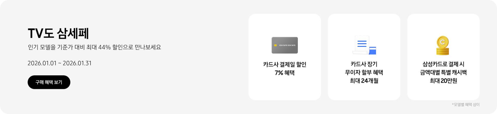 TV도 삼세페, 인기 모델을 기준가 대비 최대 44% 할인으로 만나보세요 2026.01.01~2026.01.31 구매 혜택 보기.  회색 카드, 카드사 결제일 할인 7% 혜택  파란색 카드 위에 겹쳐진 하얀색 영수증, 카드사 장기 무이자 할부 혜택 최대 24개월  쌓여있는 노란색 동전, 삼성카드로 결제 시 금액대별 특별 캐시백 최대 20만원  *모델별 혜택 상이.