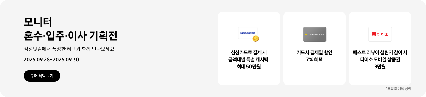 모니터 혼수&middot;입주&middot;이사 기획전, 삼성닷컴에서 풍성한 혜택과 함께 만나보세요, 2026.09.28 ~ 2026.09.30, 구매 혜택 보기.  Samsung Card가 쓰여있는 흰색 카드와 노란색 코인 아이콘, 삼성카드로 결제 시 금액대별 특별 캐시백 최대 50만원,  회색 카드 아이콘, 카드사 결제일 할인 7% 혜택,  다이소 로고가 기재된 흰색 카드 아이콘, 베스트 리뷰어 챌린지 참여 시 다이소 모바일 상품권 3만원,   *모델별 혜택 상이
