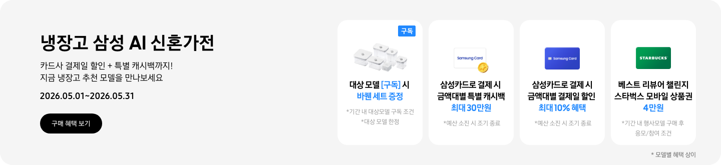 냉장고 삼성 AI 신혼가전, 카드사 결제일 할인 + 특별 캐시백까지! 지금 냉장고 추천 모델을 만나보세요  2026.05.01~2026.05.31  구매혜택보기  바퀜 밀폐용기 이미지, 대상 모델 구독 시 바퀜 세트 증정  동전 코인 캐시백 아이콘, 삼성카드로 결제 시 금액대별 특별 캐시백 최대 30만원  삼성 카드 아이콘, 삼성카드로 결제 시 금액대별 결제일 할인 최대 10% 혜택  STARBUCKS 로고가 가운데 있는 초록색 카드 아이콘, 베스트 리뷰어 챌린지 참여 시 스타벅스 모바일 상품권 4만원 