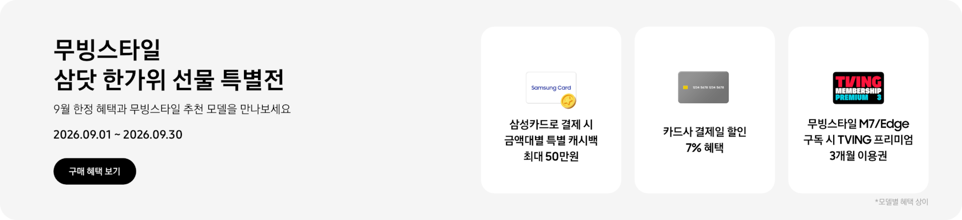 무빙스타일 삼닷 한가위 선물 특별전, 9월 한정 혜택과 무빙스타일 추천 모델을 만나보세요, 2026.09.01 - 2026.09.30, 구매 혜택 보기,  Samsung Card 로고가 그려진 흰색 카드와 노란색 코인이 겹친 아이콘, 삼성카드로 결제 시 금액대별 특별 캐시백 최대 50만원,  회색 카드 아이콘, 카드사 결제일 할인 7% 혜택,  티빙 로고가 그려진 프리미엄 멤버십 아이콘, 무빙스타일 M7/Edge 구독 시 TVING 프리미엄 3개월 이용권  *모델별 혜택 상이