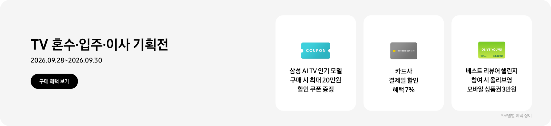 TV 혼수&middot;입주&middot;이사 기획전, 2026.09.28~2026.09.30 구매 혜택 보기.  COUPON이 적혀있는 하늘색 카드, 삼성 AI TV 인기 모델 구매 시 최대 20만원 할인 쿠폰 증정,  회색 카드, 카드사 결제일 할인 혜택 7%  OLIVE YOUNG이 적혀있는 초록색 카드, 베스트 리뷰어 챌린지 참여 시 올리브영 모바일 상품권 3만원  *모델별 혜택 상이.  - 랜딩 URL : https://www.samsung.com/sec/event/samsung-tv/ 