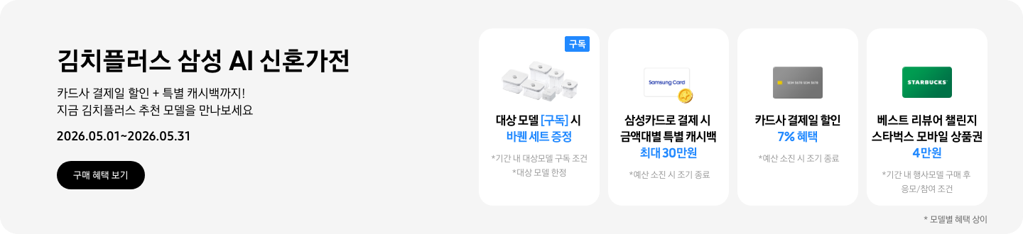 김치플러스 삼성 AI 신혼가전, 카드사 결제일 할인 + 특별 캐시백까지 지금 김치플러스 추천 모델을 만나보세요  2026.05.01~2026.05.31  구매혜택보기  바퀜 밀폐용기 이미지, 대상 모델 구독 시 바퀜 세트 증정  동전 코인 캐시백 아이콘, 삼성카드로 결제 시 금액대별 특별 캐시백 최대 30만원  회색 카드 아이콘, 카드사 결제일 할인 7% 혜택  STARBUCKS 로고가 가운데 있는 초록색 카드 아이콘, 베스트 리뷰어 챌린지 참여 시 스타벅스 모바일 상품권 4만원 