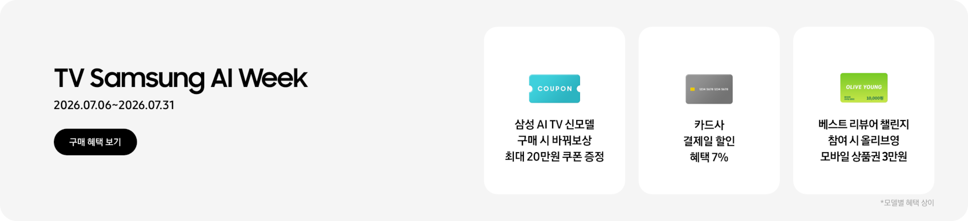 TV Samsung AI Week, 2026.07.06~2026.07.31 구매 혜택 보기.  COUPON이 적혀있는 하늘색 카드, 삼성 AI TV 신모델 구매 시 바꿔보상 최대 20만원 쿠폰 증정,  회색 카드, 카드사 결제일 할인 혜택 7%  OLIVE YOUNG이 적혀있는 초록색 카드, 베스트 리뷰어 챌린지 참여 시 올리브영 모바일 상품권 3만원  *모델별 혜택 상이.