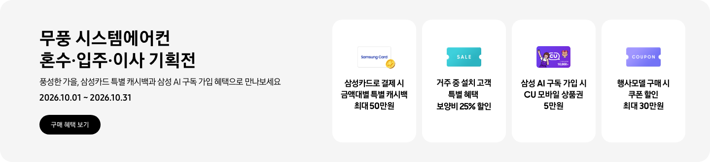 무풍 시스템에어컨 혼수&middot;입주&middot;이사 기획전, 풍성한 가을, 삼성카드 특별 캐시백과 삼성 AI 구독 가입 혜택으로 만나보세요, 2026.10.01 ~ 2026.10.31, 구매 혜택 보기  삼성카드로 결제 시 금액대별 특별 캐시백 최대 50만원, Samsung Card 로고가 있는 카드와 캐시백을 의미하는 아이콘  거주 중 설치 고객 특별 혜택 보양비 25% 할인, 'SALE' 이 새겨진 카드  삼성 AI 구독 가입 시 CU 모바일 상품권 5만원, CU 모바일 금액권 카드  행사모델 구매 시 쿠폰 할인 최대 30만원, 쿠폰 할인을 상징하는 'COUPON' 이 새겨진 카드