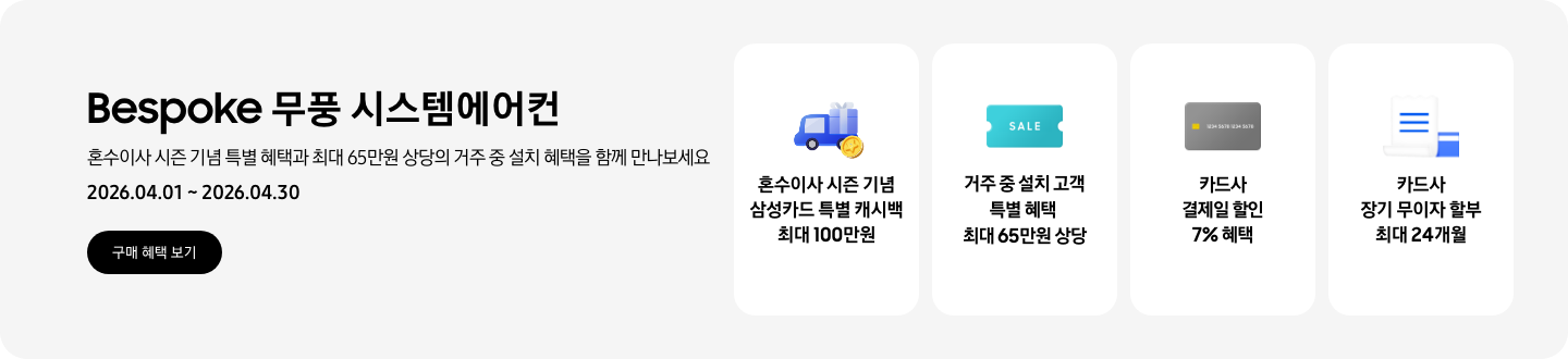 Bespoke 무풍 시스템에어컨, 혼수이사 시즌 기념 특별 혜택과 최대 65만원 상당의 거주 중 설치 혜택을 함께 만나보세요, 2026.04.01~2026.04.30, 구매 혜택 보기,  혼수이사 시즌 기념 삼성카드 특별 캐시백 최대 100만원, 혼수 이사와 캐시백을 의미하는 아이콘,  거주 중 설치 고객 특별 혜택 최대 65만원 상당, SALE 이 새겨진,  카드사 결제일 할인 7% 혜택, 신용카드 결제 혜택을 상징 하는,  카드사 장기 무이자 할부 최대 24개월, 카드 명세서와 카드를 나타내는 아이콘
