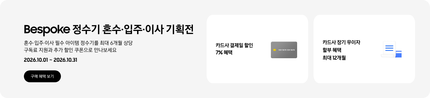 Bespoke 정수기 혼수&middot;입주&middot;이사 기획전 혼수&middot;입주&middot;이사 필수 아이템 정수기를 최대 6개월 상당 구독료 지원과 추가 할인 쿠폰으로 만나보세요, 2026.10.01 ~ 2026.10.31, 구매 혜택 보기  - 회색 카드 이미지, 카드사 결제일 할인 7% 혜택  - 파란색 청구서 이미지, 카드사 장기 무이자 할부 혜택 최대 24개월