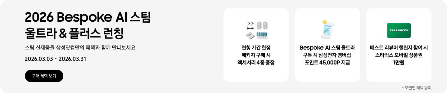 2026 Bespoke AI 스팀 울트라 & 플러스 런칭, 스팀 신제품을 삼성닷컴만의 혜택과 함께 만나보세요, 2026.03.03 - 2026.03.31, 구매 혜택 보기  먼지통 모터 필터 2EA, 스팀용 다회용포, 브러시 키트, 스팀용 먼지 봉투를 포함한 청소기 액세서리 4종, 런칭 기간 한정 패키지 구매 시 액세서리 4종 증정,  흰색 영수증 상단의 노란 코인이 겹쳐있는 아이콘, Bespoke AI 스팀 울트라 구독 시 삼성전자 멤버십 포인트 45,000P 지급,  초록색 스타벅스 모바일 상품권, 베스트 리뷰어 챌린지 참여 시 스타벅스 모바일 상품권 1만원  *모델별 혜택 상이