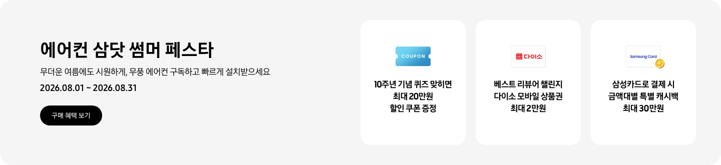 에어컨 삼닷 썸머 페스타, 무더운 여름에도 시원하게, 무풍 에어컨 구독하고 빠르게 설치받으세요, 2026.08.01 ~ 2026.08.31, 구매 혜택 보기  10주년 기념 퀴즈 맞히면 최대 20만원 할인 쿠폰 증정, COUPON을 상징하는 아이콘  베스트 리뷰어 챌린지 다이소 모바일 상품권 최대 2만원, 다이소 로고가 있는 카드  삼성카드로 결제 시 금액대별 특별 캐시백 최대 30만원, Samsung Card 로고가 있는 카드와 캐시백을 의미하는 아이콘