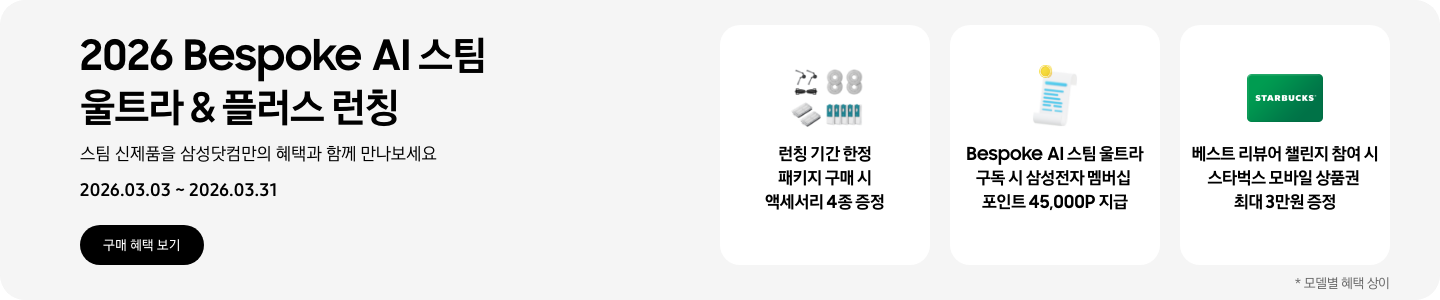 2026 Bespoke AI 스팀 울트라 & 플러스 런칭, 스팀 신제품을 삼성닷컴만의 혜택과 함께 만나보세요, 2026.03.03 - 2026.03.31, 구매 혜택 보기  먼지통 모터 필터 2EA, 스팀용 다회용포, 브러시 키트, 스팀용 먼지 봉투를 포함한 청소기 액세서리 4종, 런칭 기간 한정 패키지 구매 시 액세서리 4종 증정,  흰색 영수증 상단의 노란 코인이 겹쳐있는 아이콘, Bespoke AI 스팀 울트라 구독 시 삼성전자 멤버십 포인트 45,000P 지급,  초록색 스타벅스 모바일 상품권, 베스트 리뷰어 챌린지 참여 시 스타벅스 모바일 상품권 최대 3만원 증정  *모델별 혜택 상이