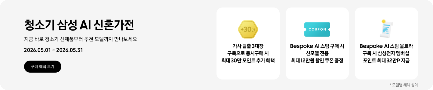 청소기 삼성 AI 신혼가전, 지금 바로 청소기 신제품부터 추천 모델까지 만나보세요, 2026.05.01 - 2026.05.31, 구매 혜택 보기, 금색 육각형 모형 안에 +30만이 쓰여있는 아이콘, 가사 탈출 3대장 구독으로 동시구매 시 최대 30만 포인트 추가 혜택  COUPON이 적혀있는 하늘색 쿠폰 아이콘, Bespoke AI 스팀 구매 시 신모델 전용 최대 12만원 할인 쿠폰 증정  흰색 영수증 상단의 노란 코인이 겹쳐있는 아이콘, Bespoke AI 스팀 울트라 구독 시 삼성전자 멤버십 포인트 최대 32만P 지급  *모델별 혜택 상이