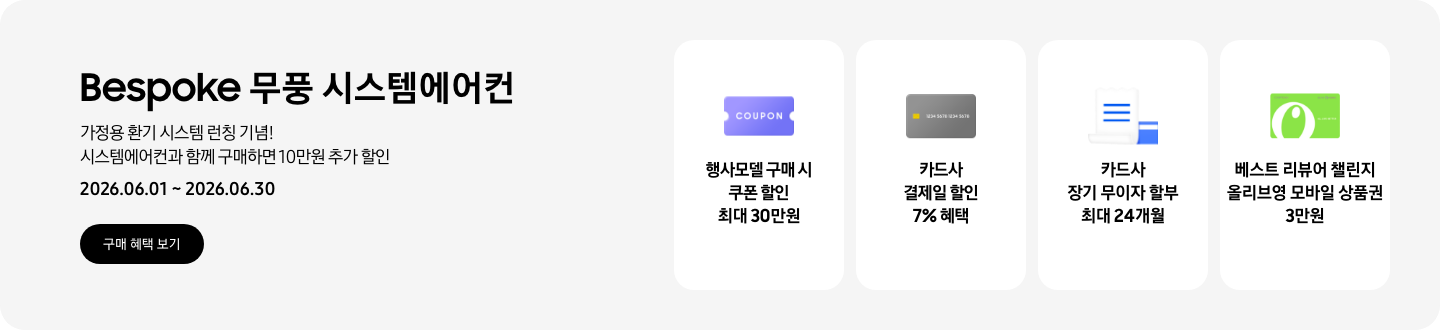 Bespoke 무풍 시스템에어컨, 가정용 환기 시스템 런칭 기념! 시스템에어컨과 함께 구매하면 10만원 추가 할인, 2026.06.01~2026.06.30, 구매 혜택 보기  행사모델 구매 시 쿠폰 할인 최대 30만원, 쿠폰 할인을 상징하는 'COUPON' 이 새겨진  카드사 결제일 할인 7% 혜택, 신용카드 결제 혜택을 상징화 하는 카드  카드사 장기 무이자 할부 최대 24개월, 카드 명세서와 카드를 나타내는 아이콘  베스트 리뷰어 챌린지 올리브영 모바일 상품권 3만원, 올리브영 심볼이 새겨진 카드