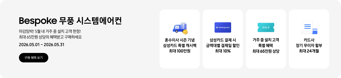 Bespoke 무풍 시스템에어컨, 마감임박! 5월 내 거주 중 설치 고객 한정! 최대 65만원 상당의 혜택받고 구매하세요, 2026.05.01~2026.05.31, 구매 혜택 보기  혼수이사 시즌 기념 삼성카드 특별 캐시백 최대 100만원, 혼수 이사와 캐시백을 의미하는 아이콘  삼성카드 결제 시 금액대별 결제일 할인 최대 10%, Samsung Card 로고가 있는 카드  거주 중 설치 고객 특별 혜택 최대 65만원 상당, SALE 이 새겨진  카드사 장기 무이자 할부 최대 24개월, 카드 명세서와 카드를 나타내는 아이콘
