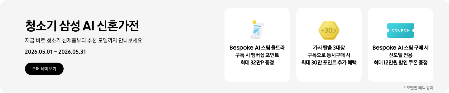 청소기 삼성 AI 신혼가전, 지금 바로 청소기 신제품부터 추천 모델까지 만나보세요, 2026.05.01 - 2026.05.31, 구매 혜택 보기, 흰색 영수증 상단의 노란 코인이 겹쳐있는 아이콘, Bespoke AI 스팀 울트라 구독 시 최대 32만 포인트 증정  금색 육각형 모형 안에 +30만이 쓰여있는 아이콘, 가사 탈출 3대장 구독으로 동시구매 시 최대 30만 포인트 추가 혜택 COUPON이 적혀있는 하늘색 쿠폰 아이콘, Bespoke AI 스팀 구매 시 신모델 전용 최대 12만원 할인 쿠폰 증정  *모델별 혜택 상이