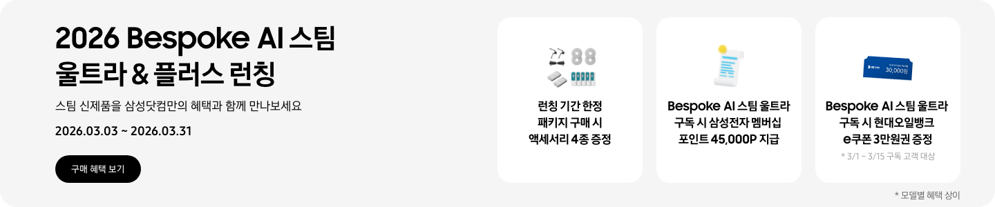  2026 Bespoke AI 스팀 울트라 & 플러스 런칭, 스팀 신제품을 삼성닷컴만의 혜택과 함께 만나보세요, 2026.03.03 - 2026.03.31, 구매 혜택 보기  먼지통 모터 필터 2EA, 스팀용 다회용포, 브러시 키트, 스팀용 먼지 봉투를 포함한 청소기 액세서리 4종, 런칭 기간 한정 패키지 구매 시 액세서리 4종 증정,  흰색 영수증 상단의 노란 코인이 겹쳐있는 아이콘, Bespoke AI 스팀 울트라 구독 시 삼성전자 멤버십 포인트 45,000P 지급,  파란색 현대오일뱅크 e쿠폰 3만원권, Besopke AI 스팀 울트라 구독 시 현대오일뱅크 e쿠폰 3만원권 증정, *3/1 ~3/15 구독 고객 대상,