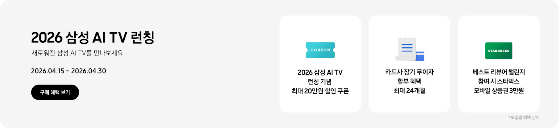 2026 삼성 AI TV 런칭, 새로워진 삼성 AI TV를 만나보세요, 2026.04.15~2026.04.30 구매 혜택 보기.  하늘색 쿠폰 아이콘, 2026 삼성 AI TV 런칭 기념 최대 20만원 할인 쿠폰  하얀색 영수증과 파란색 카드, 카드사 장기 무이자 할부 혜택 최대 24개월  초록색 스타벅스 카드, 베스트 리뷰어 챌린지 참여 시 스타벅스 모바일 상품권 3만원  *모델별 혜택 상이.