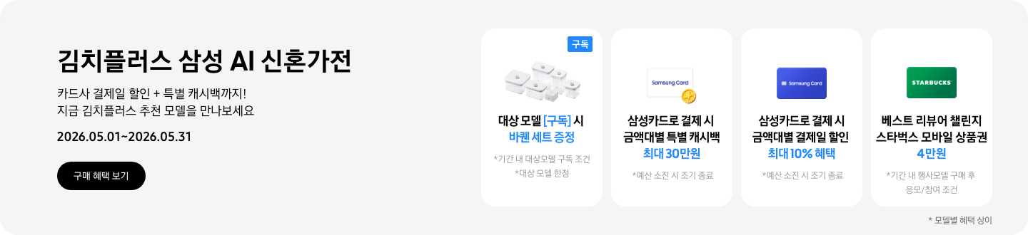 김치플러스 삼성 AI 신혼가전, 카드사 결제일 할인 + 특별 캐시백까지 지금 김치플러스 추천 모델을 만나보세요  2026.05.01~2026.05.31  구매혜택보기  바퀜 밀폐용기 이미지, 대상 모델 구독 시 바퀜 세트 증정  동전 코인 캐시백 아이콘, 삼성카드로 결제 시 금액대별 특별 캐시백 최대 30만원  삼성 카드 아이콘, 삼성카드로 결제 시 금액대별 결제일 할인 최대 10% 혜택  STARBUCKS 로고가 가운데 있는 초록색 카드 아이콘, 베스트 리뷰어 챌린지 참여 시 스타벅스 모바일 상품권 4만원
