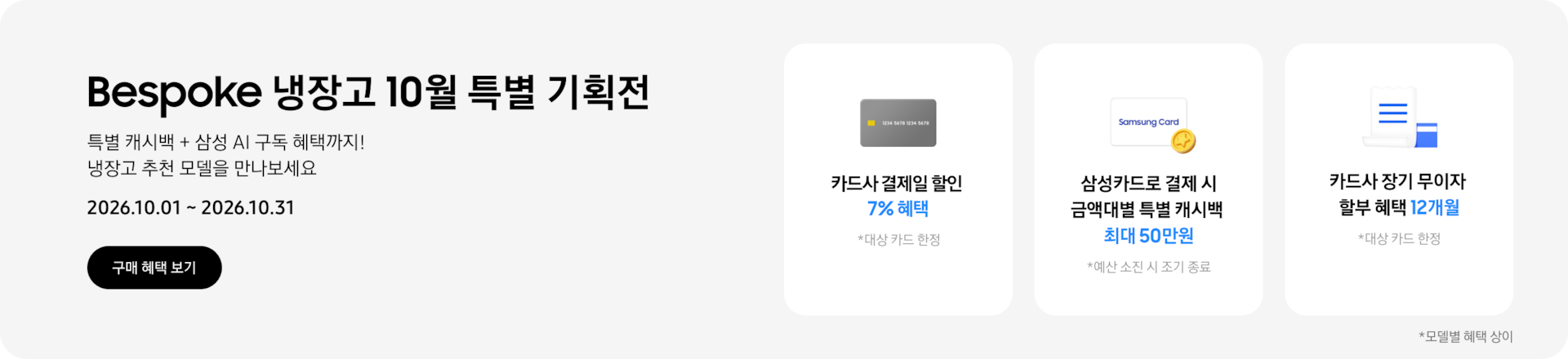 Bespoke 냉장고 10월 특별 기획전, 특별 캐시백 + 삼성 AI 구독 혜택까지! 냉장고 추천 모델을 만나보세요  2026.10.01 ~ 2026.10.31    구매혜택보기  회색 카드 아이콘, 카드사 결제일 할인 7% 혜택  동전 코인 캐시백 아이콘, 삼성카드로 결제 시 금액대별 특별 캐시백 최대 50만원  흰색 영수증과 파란색 카드가 겹쳐있는 아이콘, 카드사 장기 무이자 할부 혜택 12개월 
