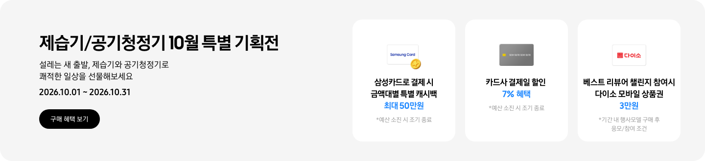 - 제습기/공기청정기 10월 특별 기획전. 설레는 새 출발, 제습기와 공기청정기로 쾌적한 일상을 선물해보세요 2026.10.01 ~2026.10.31 구매 혜택 보기  - 삼성카드 특별 캐시백 아이콘, 삼성카드로 결제 시 금액대별 특별 캐시백 최대 50만원  - 회색 카드 아이콘, 카드사 결제일 할인 7% 혜택  - 다이소 모바일 상품권 아이콘, 베스트 리뷰어 챌린지 참여 시 다이소 모바일 상품권 3만원