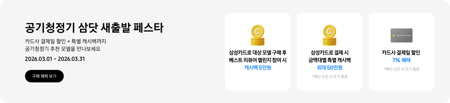- 공기청정기 삼닷 새출발 페스타 카드사 결제일 할인  + 특별 캐시백까지 공기청정기 추천 모델을 만나보세요 2026.03.01 ~2026.03.31 구매 혜택 보기  -  삼성카드로 대상 모델 구매 후 베스트 리뷰어 챌린지 참여 시 캐시백 5만원  - 노란색 캐시 아이콘, 삼성카드로 결제 시 금액대별 특별 캐시백 최대 50만원  - 회색 카드 아이콘, 카드사 결제일 할인 7% 혜택
