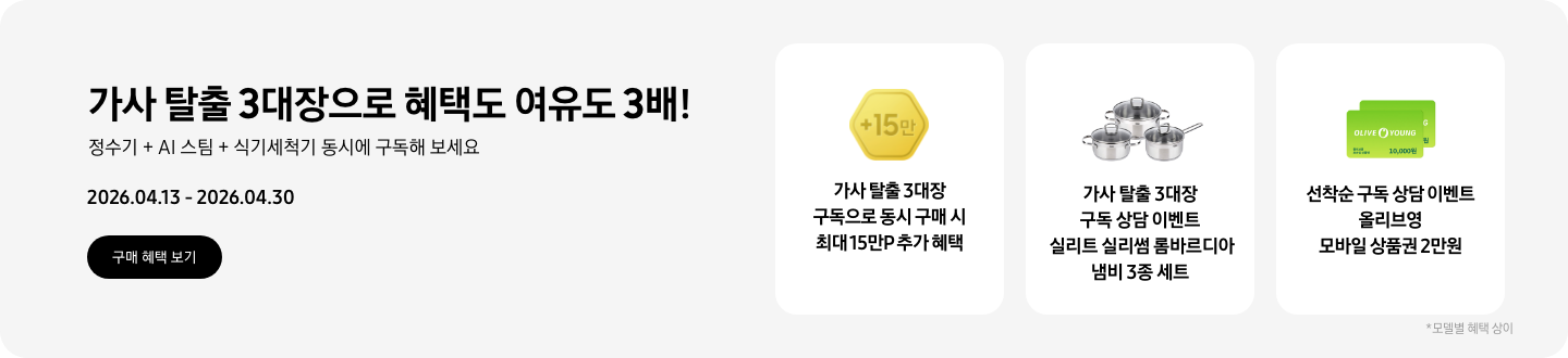 가사 탈출 3대장으로 혜택도 여유도 3배! 정수기 + AI 스팀 + 식기세척기 동시에 구독해 보세요 2026.04.13~2026.04.30 구매 혜택 보기.  +15만이 쓰인 노란색 육각형 아이콘, 가사 탈출 3대장 구독으로 동시 구매 시 최대 15만P 추가 혜택,  실리트 실리썸 롬바르디아 냄비 3종 세트 제품, 가사 탈출 3대장 구독 상담 이벤트 실리트 실리썸 롬바르디아 냄비 3종 세트,  올리브영 모바일 상품권 10,000원권 2장이 겹쳐져있는 아이콘, 선착순 구독 상담 이벤트 올리브영 모바일 상품권 2만원,  *모델별 혜택 상이.