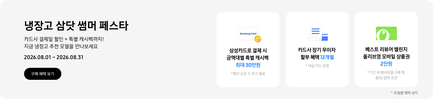냉장고 삼닷 썸머 페스타, 카드사 결제일 할인 + 특별 캐시백까지! 지금 냉장고 추천 모델을 만나보세요  2026.08.01 ~ 2026.08.31  구매혜택보기  동전 코인 캐시백 아이콘, 삼성카드로 결제 시 금액대별 특별 캐시백 최대 30만원  흰색 영수증과 파란색 카드가 겹쳐있는 아이콘, 카드사 장기 무이자 할부 혜택 12개월,   올리브영 모바일 상품권 아이콘, 베스트 리뷰어 챌린지 참여 시 올리브영 모바일 상품권 2만원 