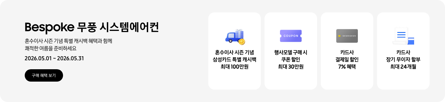 Bespoke 무풍 시스템에어컨, 혼수이사 시즌 기념 특별 캐시백 혜택과 함께 쾌적한 여름을 준비하세요, 2026.05.01~2026.05.31, 구매 혜택 보기  혼수이사 시즌 기념 삼성카드 특별 캐시백 최대 100만원, 혼수 이사와 캐시백을 의미하는 아이콘  행사모델 구매 시 쿠폰 할인 최대 30만원, 쿠폰 할인을 상징하는 'COUPON' 이 새겨진  카드사 결제일 할인 7% 혜택, 신용카드 결제 혜택을 상징하는 아이콘  카드사 장기 무이자 할부 최대 24개월, 카드 명세서와 카드를 나타내는 아이콘