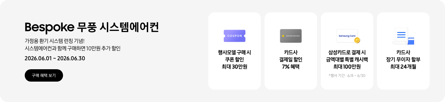 Bespoke 무풍 시스템에어컨, 가정용 환기 시스템 런칭 기념! 시스템에어컨과 함께 구매하면 10만원 추가 할인, 2026.06.01~2026.06.30, 구매 혜택 보기  행사모델 구매 시 쿠폰 할인 최대 30만원, 쿠폰 할인을 상징하는 'COUPON' 이 새겨진  카드사 결제일 할인 7% 혜택, 신용카드 결제 혜택을 상징화 하는 카드  삼성카드로 결제 시 금액대별 특별 캐시백 최대 100만원, Samsung Card 로고가 있는 카드와 캐시백을 의미하는 아이콘, *행사 기간: 6/8~6/30  카드사 장기 무이자 할부 최대 24개월, 카드 명세서와 카드를 나타내는 아이콘