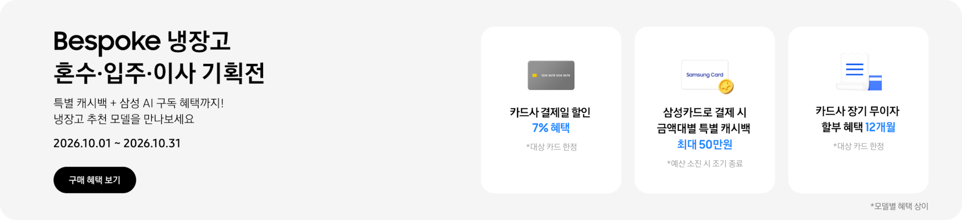Bespoke 냉장고 혼수&middot;입주&middot;이사 기획전, 특별 캐시백 + 삼성 AI 구독 혜택까지! 냉장고 추천 모델을 만나보세요  2026.10.01 ~ 2026.10.31    구매혜택보기  회색 카드 아이콘, 카드사 결제일 할인 7% 혜택  동전 코인 캐시백 아이콘, 삼성카드로 결제 시 금액대별 특별 캐시백 최대 50만원  흰색 영수증과 파란색 카드가 겹쳐있는 아이콘, 카드사 장기 무이자 할부 혜택 12개월 