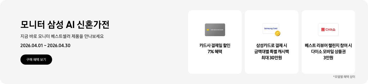 모니터 삼성 AI 신혼가전, 지금 바로 모니터 베스트셀러 제품을 만나보세요, 2026.04.01 ~ 2026.04.30, 구매 혜택 보기.  회색 카드 아이콘, 카드사 결제일 할인 7% 혜택,   Samsung Card 로고가 있는 흰색 카드 하단의 노란 코인이 겹쳐있는 아이콘, 삼성카드로 결제 시 금액대별 특별 캐시백 최대 30만원   흰색 카드에 다이소 로고가 있는 아이콘, 베스트 리뷰어 챌린지 참여 시 다이소 모바일 상품권 3만원  *모델별 혜택 상이
