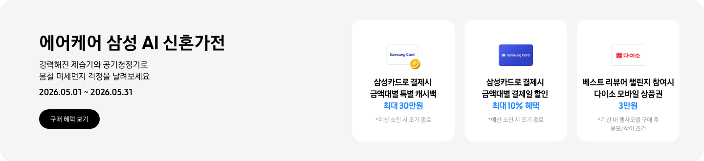- 에어케어 삼성 AI 신혼가전 강력해진 제습기와 공기청정기로 봄철 미세먼지 걱정을 날려보세요 2026.05.01 ~2026.05.31 구매 혜택 보기  - 노란색 캐시 아이콘, 삼성카드로 결제 시 금액대별 특별 캐시백 최대 30만원  -  파란색 삼성카드 아이콘, 삼성카드로 결제 시 금액대별 결제일 할인 최대 10% 혜택  - 다이소 모바일 상품권 아이콘, 베스트 리뷰어 챌린지 참여 시 다이소 모바일 상품권 3만원