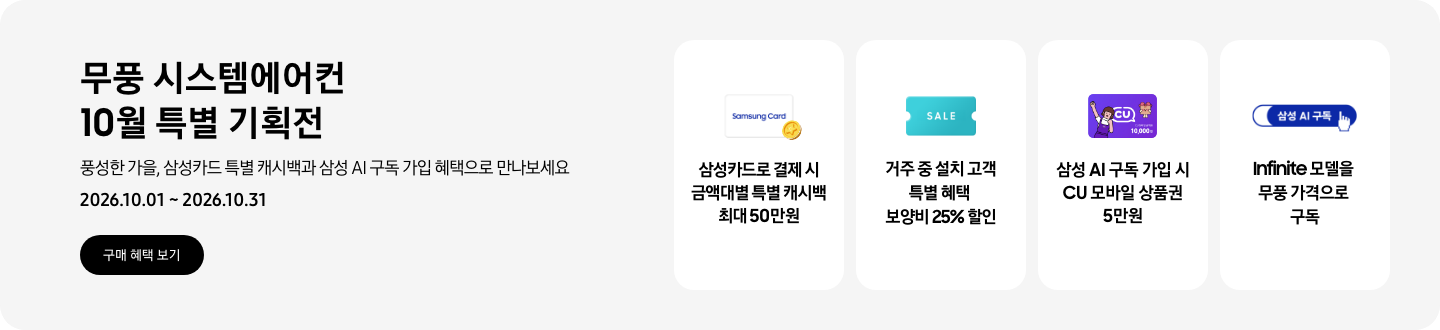 무풍 시스템에어컨 10월 특별 기획전, 풍성한 가을, 삼성카드 특별 캐시백과 삼성 AI 구독 가입 혜택으로 만나보세요, 2026.10.01 ~ 2026.10.31, 구매 혜택 보기  삼성카드로 결제 시 금액대별 특별 캐시백 최대 50만원, Samsung Card 로고가 있는 카드와 캐시백을 의미하는 아이콘  거주 중 설치 고객 특별 혜택 보양비 25% 할인, 'SALE' 이 새겨진 카드  삼성 AI 구독 가입 시 CU 모바일 상품권 5만원, CU 모바일 금액권 카드  Infinite 모델을 무풍 가격으로 구독, 삼성 AI 구독 로고
