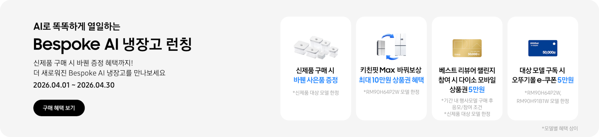 Bespoke AI 냉장고 런칭, 신제품 구매 시 바퀜 증정 혜택까지! 더 새로워진 Bespoke AI 냉장고를 만나보세요  2026.04.01~2026.04.30  구매혜택보기  바퀜 밀폐용기 이미지, 신제품 구매 시 바퀜 사은품 증정  키친핏 Max 바꿔보상 아이콘, 키친핏 Max 바꿔보상 최대 10만원 상품권 혜택  다이소 모바일 상품권 5만원 이미지, 베스트 리뷰어 챌린지 참여 시 다이소 모바일 상품권 5만원  오뚜기몰 e-쿠폰 5만원 이미지, 대상 모델 구독 시 오뚜기몰 e-쿠폰 5만원  *모델별 혜택 상이